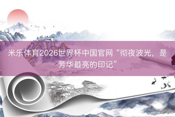米乐体育2026世界杯中国官网 “彻夜波光，是芳华最亮的印记”