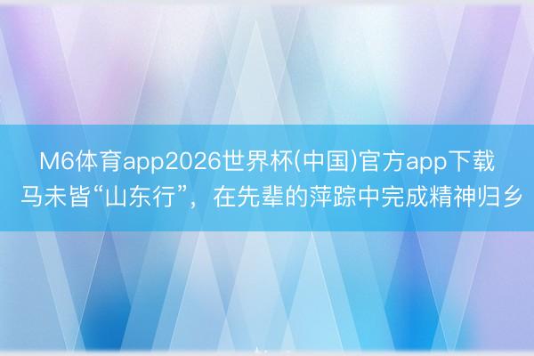 M6体育app2026世界杯(中国)官方app下载 马未皆“山东行”，在先辈的萍踪中完成精神归乡