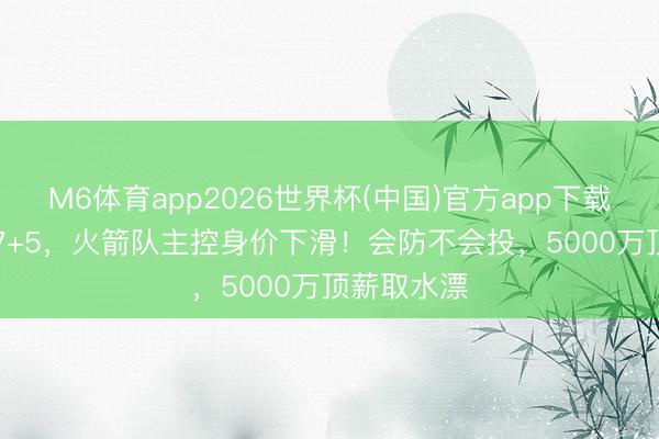 M6体育app2026世界杯(中国)官方app下载 场均18+7+5，火箭队主控身价下滑！会防不会投，5000万顶薪取水漂