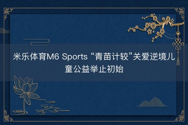 米乐体育M6 Sports “青苗计较”关爱逆境儿童公益举止初始