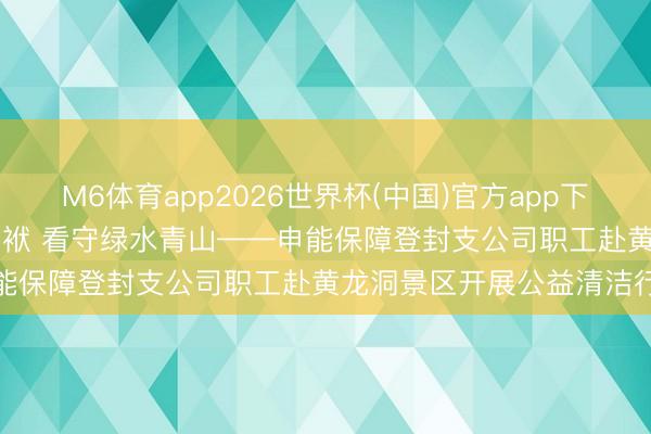 M6体育app2026世界杯(中国)官方app下载 会员动态 | 践行环保包袱 看守绿水青山——申能保障登封支公司职工赴黄龙洞景区开展公益清洁行径