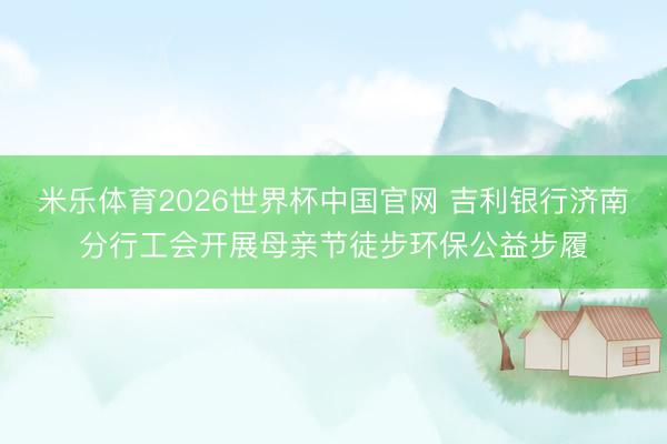 米乐体育2026世界杯中国官网 吉利银行济南分行工会开展母亲节徒步环保公益步履