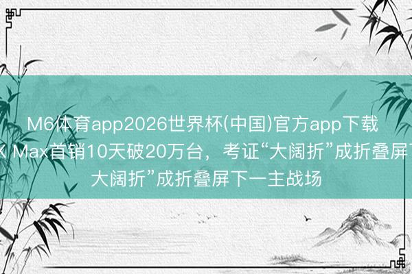 M6体育app2026世界杯(中国)官方app下载 华为Pura X Max首销10天破20万台，考证“大阔折”成折叠屏下一主战场