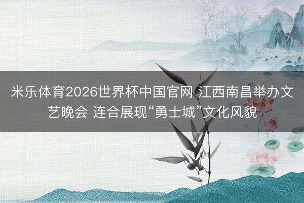 米乐体育2026世界杯中国官网 江西南昌举办文艺晚会 连合展现“勇士城”文化风貌