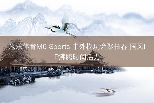 米乐体育M6 Sports 中外模玩会聚长春 国风IP沸腾时间活力