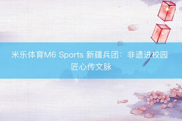 米乐体育M6 Sports 新疆兵团：非遗进校园 匠心传文脉
