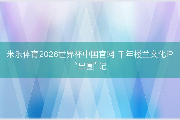 米乐体育2026世界杯中国官网 千年楼兰文化IP“出圈”记