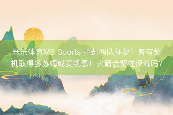 米乐体育M6 Sports 拒却两队往复！曾有契机取得多苏姆或麦凯恩！火箭会留住伊森吗？