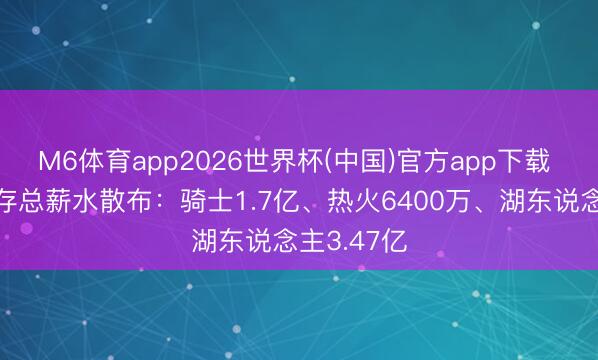 M6体育app2026世界杯(中国)官方app下载 詹姆斯生存总薪水散布：骑士1.7亿、热火6400万、湖东说念主3.47亿