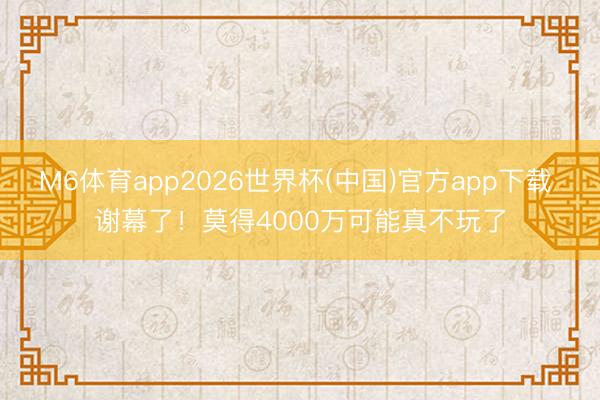 M6体育app2026世界杯(中国)官方app下载 谢幕了！莫得4000万可能真不玩了