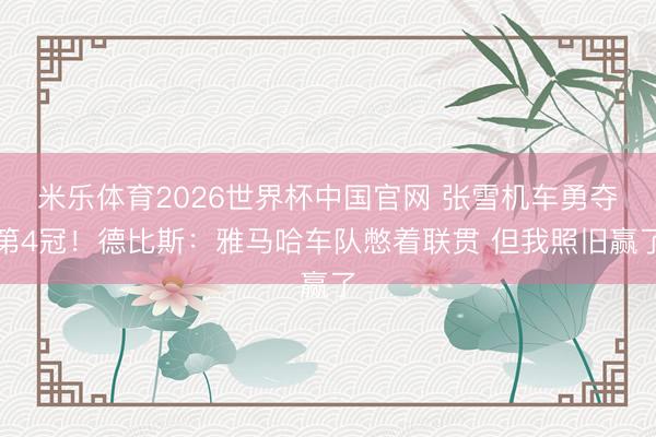 米乐体育2026世界杯中国官网 张雪机车勇夺第4冠！德比斯：雅马哈车队憋着联贯 但我照旧赢了