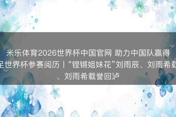米乐体育2026世界杯中国官网 助力中国队赢得U17女足世界杯参赛阅历丨“铿锵姐妹花”刘雨辰、刘雨希载誉回泸