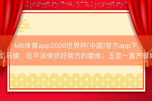 M6体育app2026世界杯(中国)官方app下载 马镇：在平淡保抓好我方的磨练；玉昆一直齐很好