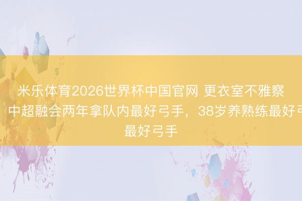 米乐体育2026世界杯中国官网 更衣室不雅察员，中超融会两年拿队内最好弓手，38岁养熟练最好弓手