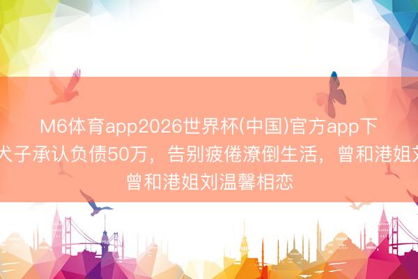 M6体育app2026世界杯(中国)官方app下载 钱小豪犬子承认负债50万，告别疲倦潦倒生活，曾和港姐刘温馨相恋