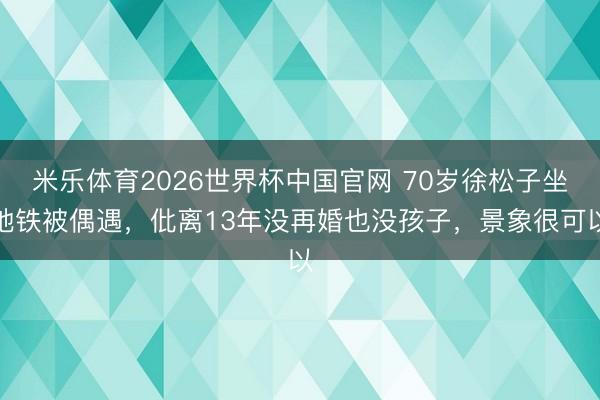 米乐体育2026世界杯中国官网 70岁徐松子坐地铁被偶遇，仳离13年没再婚也没孩子，景象很可以