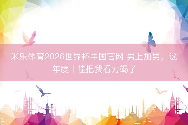 米乐体育2026世界杯中国官网 男上加男，这年度十佳把我看力竭了