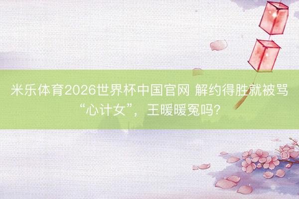 米乐体育2026世界杯中国官网 解约得胜就被骂“心计女”，王暖暖冤吗？