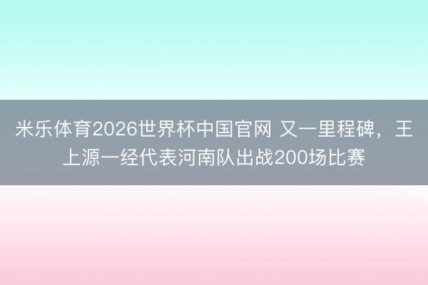 米乐体育2026世界杯中国官网 又一里程碑，王上源一经代表河南队出战200场比赛