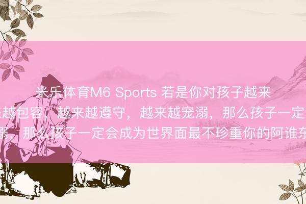米乐体育M6 Sports 若是你对孩子越来越好，越来越爱护，越来越包容，越来越遵守，越来越宠溺，那么孩子一定会成为世界面最不珍重你的阿谁东说念主