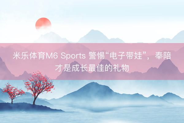 米乐体育M6 Sports 警惕“电子带娃”,奉陪才是成长最佳的礼物