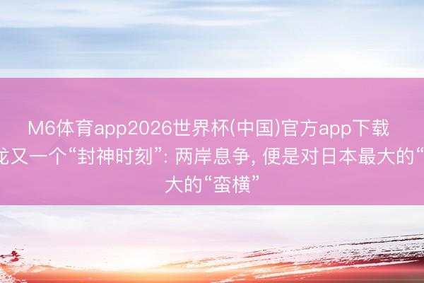 M6体育app2026世界杯(中国)官方app下载 唐湘龙又一个“封神时刻”: 两岸息争， 便是对日本最大的“蛮横”