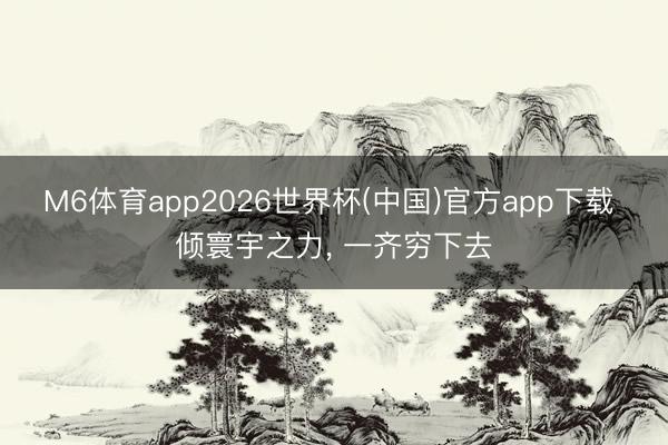 M6体育app2026世界杯(中国)官方app下载 倾寰宇之力， 一齐穷下去