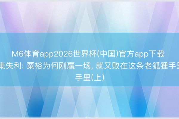 M6体育app2026世界杯(中国)官方app下载 土山集失利: 粟裕为何刚赢一场， 就又败在这条老狐狸手里(上)