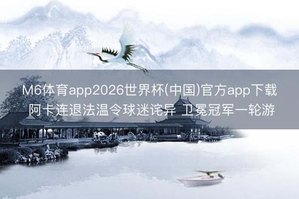 M6体育app2026世界杯(中国)官方app下载 阿卡连退法温令球迷诧异 卫冕冠军一轮游