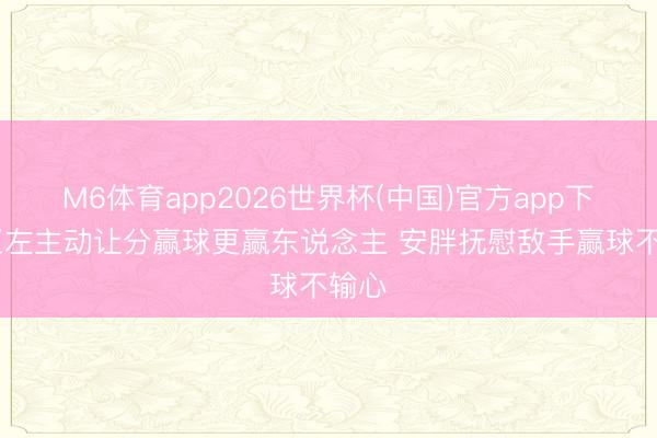 M6体育app2026世界杯(中国)官方app下载 王左主动让分赢球更赢东说念主 安胖抚慰敌手赢球不输心