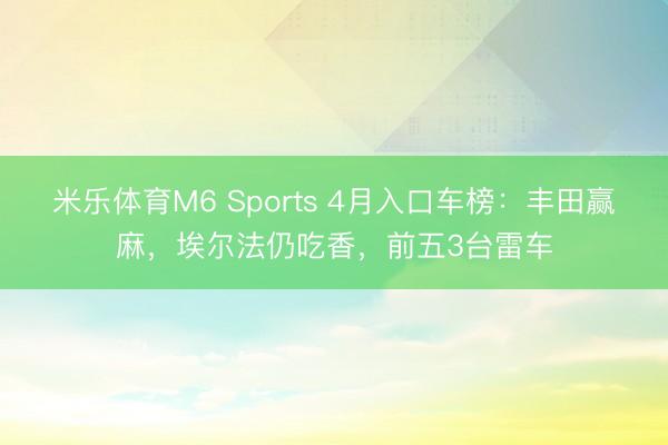 米乐体育M6 Sports 4月入口车榜:丰田赢麻,埃尔法仍吃香,前五3台雷车