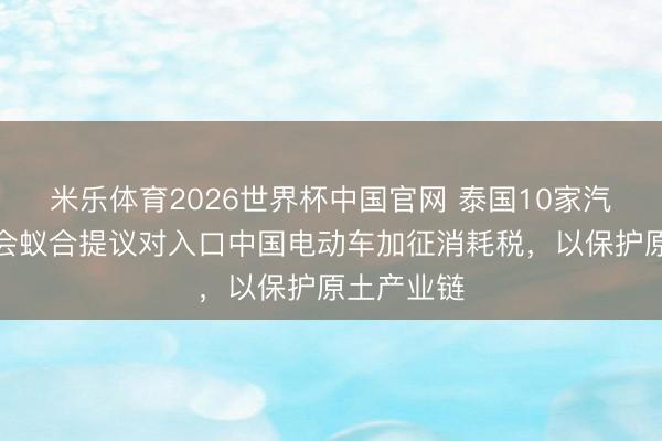 米乐体育2026世界杯中国官网 泰国10家汽车行业协会蚁合提议对入口中国电动车加征消耗税，以保护原土产业链